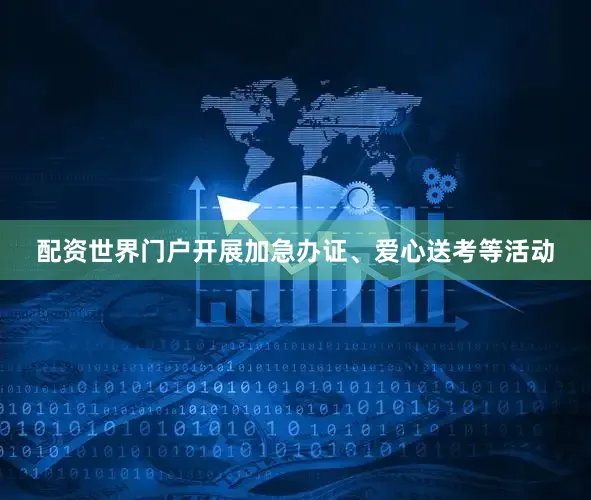 配资世界门户开展加急办证、爱心送考等活动