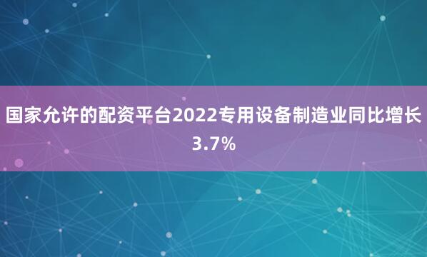 国家允许的配资平台2022专用设备制造业同比增长3.7%