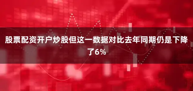 股票配资开户炒股但这一数据对比去年同期仍是下降了6%