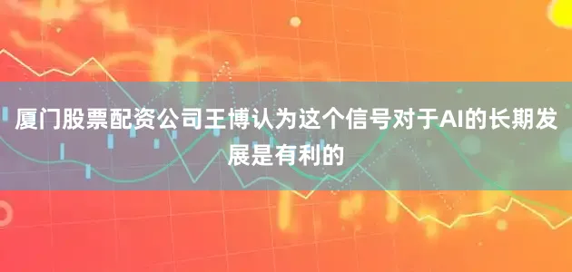 厦门股票配资公司王博认为这个信号对于AI的长期发展是有利的