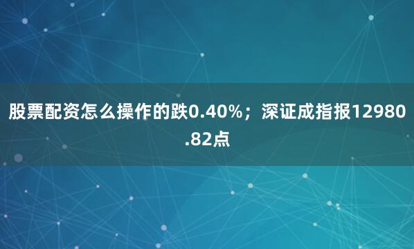 股票配资怎么操作的跌0.40%；深证成指报12980.82点